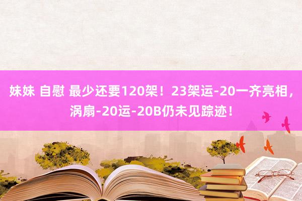 妹妹 自慰 最少还要120架！23架运-20一齐亮相，涡扇-20运-20B仍未见踪迹！