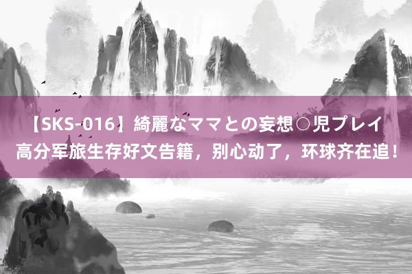 【SKS-016】綺麗なママとの妄想○児プレイ 高分军旅生存好文告籍，别心动了，环球齐在追！