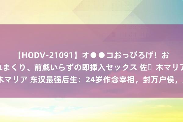 【HODV-21091】オ●●コおっぴろげ！お姉ちゃん 四六時中濡れまくり、前戯いらずの即挿入セックス 佐々木マリア 东汉最强后生：24岁作念宰相，封万户侯，成为一代建国功臣