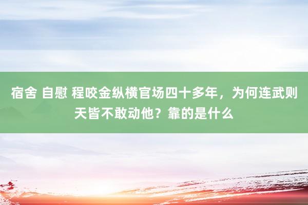 宿舍 自慰 程咬金纵横官场四十多年，为何连武则天皆不敢动他？靠的是什么