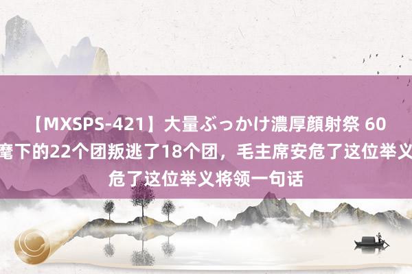 【MXSPS-421】大量ぶっかけ濃厚顔射祭 60人5時間 他麾下的22个团叛逃了18个团，毛主席安危了这位举义将领一句话