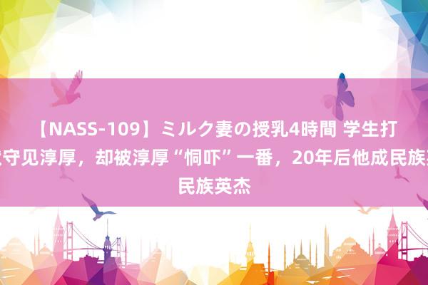 【NASS-109】ミルク妻の授乳4時間 学生打通狱守见淳厚，却被淳厚“恫吓”一番，20年后他成民族英杰