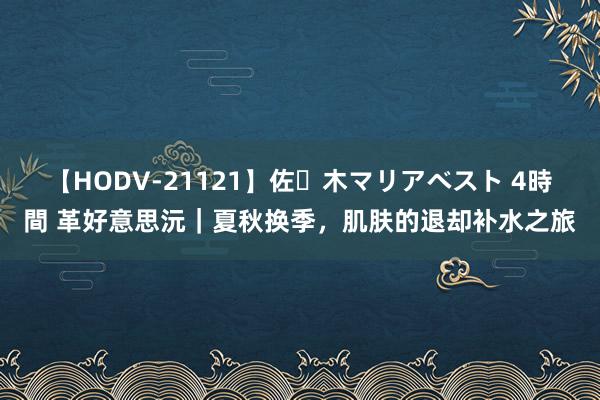 【HODV-21121】佐々木マリアベスト 4時間 革好意思沅｜夏秋换季，肌肤的退却补水之旅