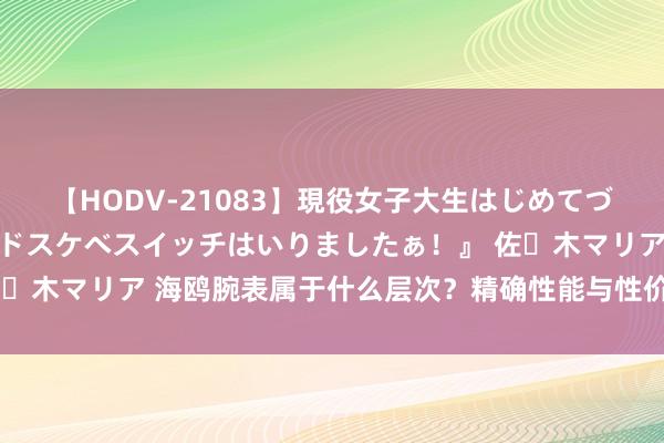 【HODV-21083】現役女子大生はじめてづくしのセックス 『私のドスケベスイッチはいりましたぁ！』 佐々木マリア 海鸥腕表属于什么层次？精确性能与性价比的完好蚁集