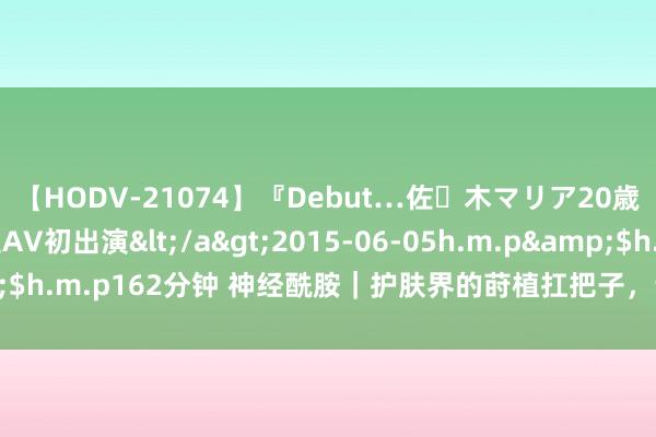 【HODV-21074】『Debut…佐々木マリア20歳』 現役女子大生AV初出演</a>2015-06-05h.m.p&$h.m.p162分钟 神经酰胺｜护肤界的莳植扛把子，让好皮肤变得更简便