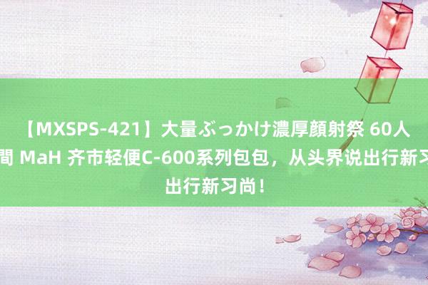 【MXSPS-421】大量ぶっかけ濃厚顔射祭 60人5時間 MaH 齐市轻便C-600系列包包，从头界说出行新习尚！