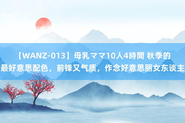 【WANZ-013】母乳ママ10人4時間 秋季的最好意思配色，前锋又气质，作念好意思丽女东谈主