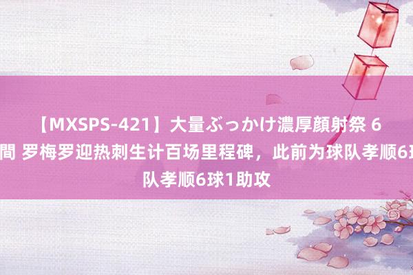 【MXSPS-421】大量ぶっかけ濃厚顔射祭 60人5時間 罗梅罗迎热刺生计百场里程碑，此前为球队孝顺6球1助攻