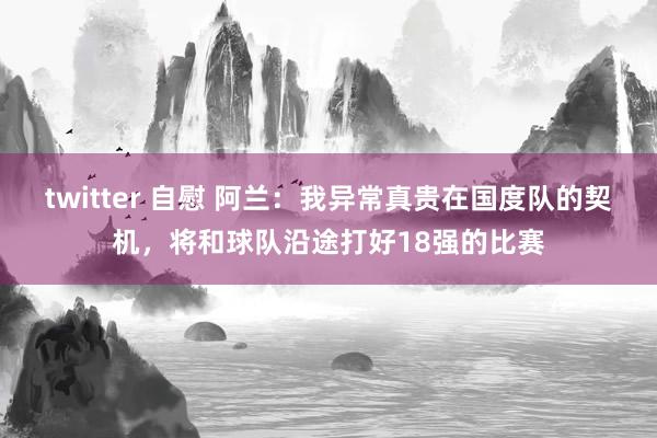 twitter 自慰 阿兰：我异常真贵在国度队的契机，将和球队沿途打好18强的比赛