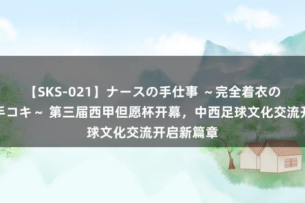 【SKS-021】ナースの手仕事 ～完全着衣のこだわり手コキ～ 第三届西甲但愿杯开幕，中西足球文化交流开启新篇章