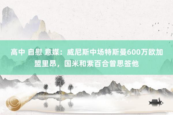 高中 自慰 意媒：威尼斯中场特斯曼600万欧加盟里昂，国米和紫百合曾思签他