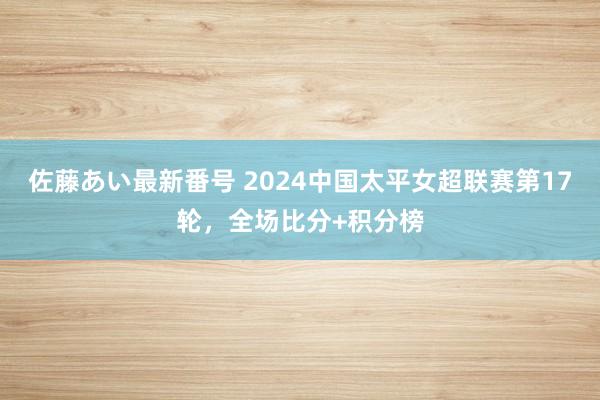 佐藤あい最新番号 2024中国太平女超联赛第17轮，全场比分+积分榜