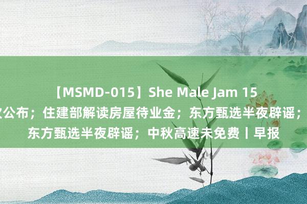 【MSMD-015】She Male Jam 15 住户医保最新缴费顺次公布；住建部解读房屋待业金；东方甄选半夜辟谣；中秋高速未免费丨早报