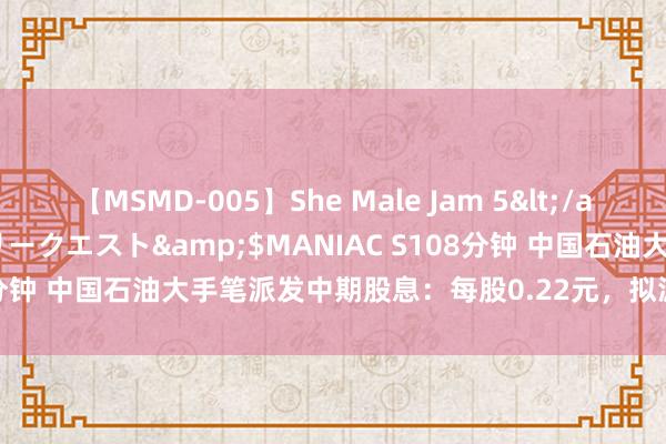 【MSMD-005】She Male Jam 5</a>2008-08-04グローリークエスト&$MANIAC S108分钟 中国石油大手笔派发中期股息：每股0.22元，拟派息逾400亿元