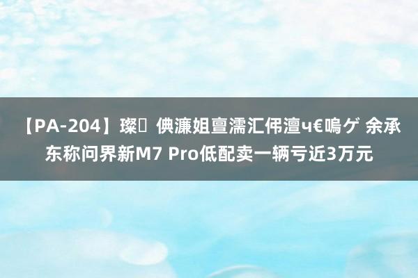 【PA-204】璨倎濂姐亶濡汇伄澶ч€嗚ゲ 余承东称问界新M7 Pro低配卖一辆亏近3万元