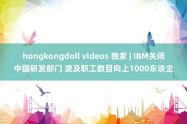 hongkongdoll videos 独家 | IBM关闭中国研发部门 波及职工数目向上1000东谈主