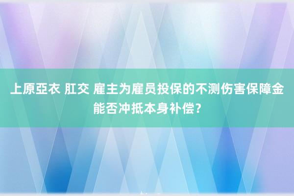 上原亞衣 肛交 雇主为雇员投保的不测伤害保障金能否冲抵本身补偿？