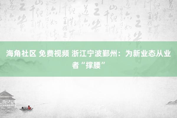 海角社区 免费视频 浙江宁波鄞州：为新业态从业者“撑腰”