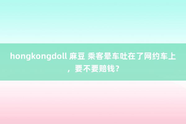 hongkongdoll 麻豆 乘客晕车吐在了网约车上，要不要赔钱？