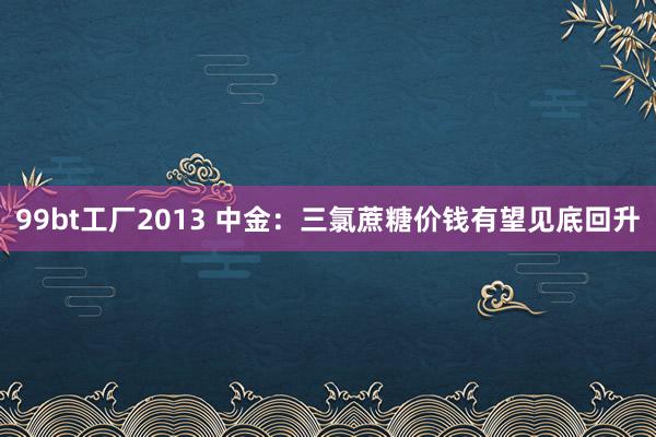 99bt工厂2013 中金：三氯蔗糖价钱有望见底回升