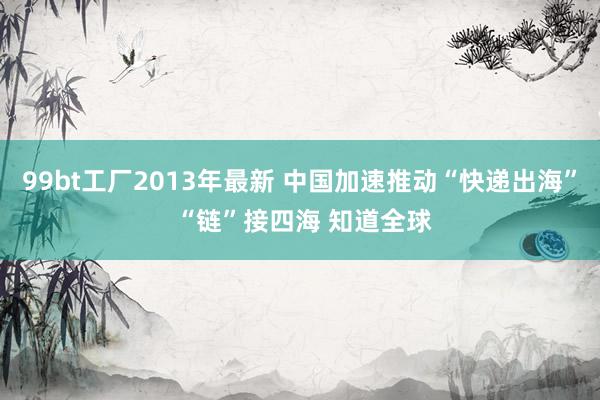 99bt工厂2013年最新 中国加速推动“快递出海” “链”接四海 知道全球