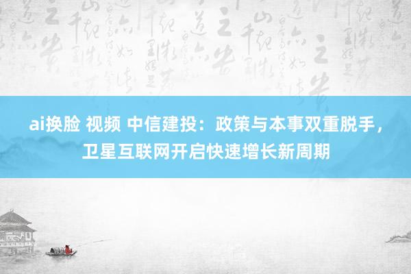 ai换脸 视频 中信建投：政策与本事双重脱手，卫星互联网开启快速增长新周期