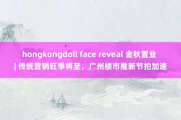 hongkongdoll face reveal 金秋置业 | 传统营销旺季将至，广州楼市推新节拍加速