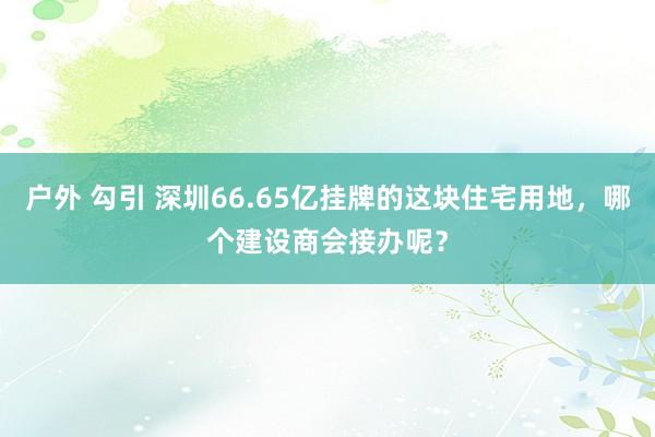 户外 勾引 深圳66.65亿挂牌的这块住宅用地，哪个建设商会接办呢？