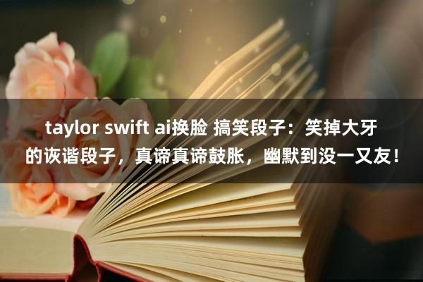 taylor swift ai换脸 搞笑段子：笑掉大牙的诙谐段子，真谛真谛鼓胀，幽默到没一又友！