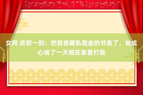 女同 欣慰一刻：把我爸藏私租金的书卖了，他成心请了一天假在家里打我