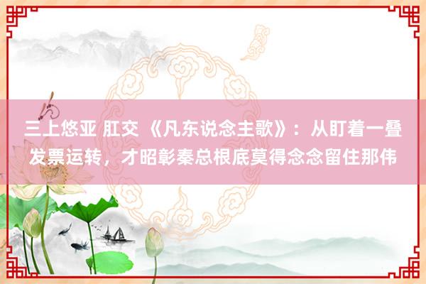 三上悠亚 肛交 《凡东说念主歌》：从盯着一叠发票运转，才昭彰秦总根底莫得念念留住那伟