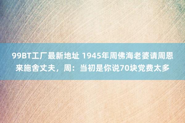 99BT工厂最新地址 1945年周佛海老婆请周恩来施舍丈夫，周：当初是你说70块党费太多