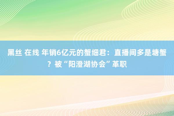 黑丝 在线 年销6亿元的蟹细君：直播间多是塘蟹？被“阳澄湖协会”革职