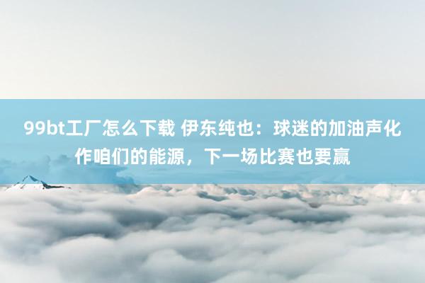 99bt工厂怎么下载 伊东纯也：球迷的加油声化作咱们的能源，下一场比赛也要赢