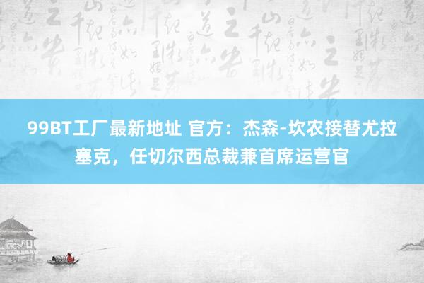 99BT工厂最新地址 官方：杰森-坎农接替尤拉塞克，任切尔西总裁兼首席运营官