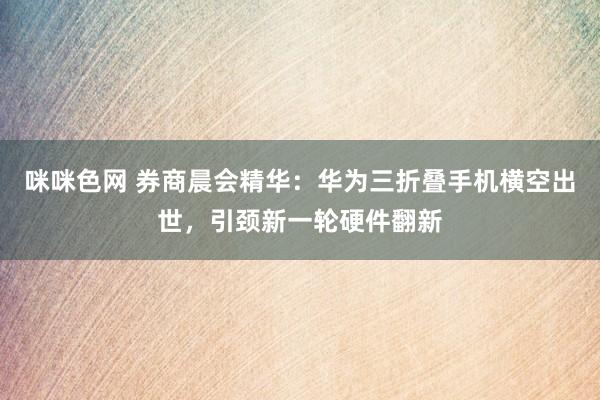 咪咪色网 券商晨会精华：华为三折叠手机横空出世，引颈新一轮硬件翻新