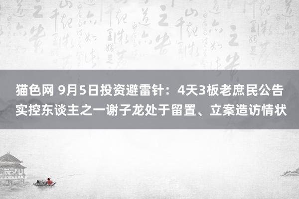 猫色网 9月5日投资避雷针：4天3板老庶民公告 实控东谈主之一谢子龙处于留置、立案造访情状