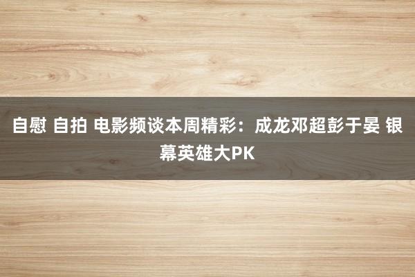 自慰 自拍 电影频谈本周精彩：成龙邓超彭于晏 银幕英雄大PK