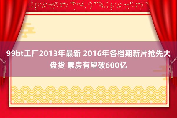 99bt工厂2013年最新 2016年各档期新片抢先大盘货 票房有望破600亿