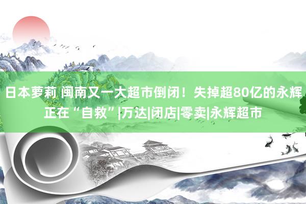 日本萝莉 闽南又一大超市倒闭！失掉超80亿的永辉正在“自救”|万达|闭店|零卖|永辉超市