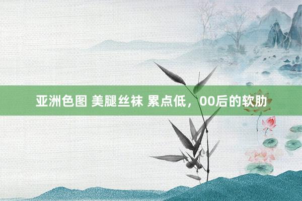 亚洲色图 美腿丝袜 累点低，00后的软肋