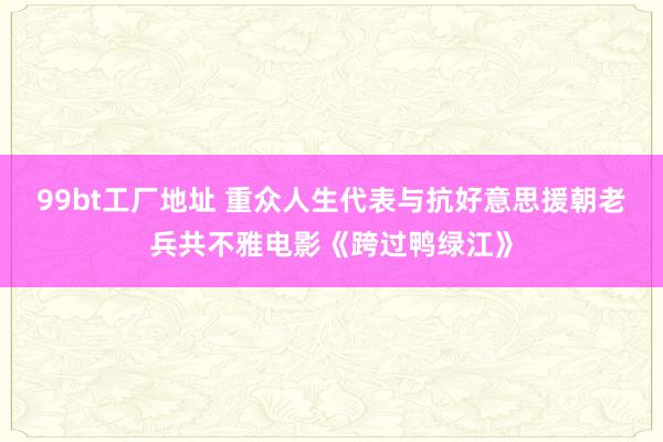 99bt工厂地址 重众人生代表与抗好意思援朝老兵共不雅电影《跨过鸭绿江》