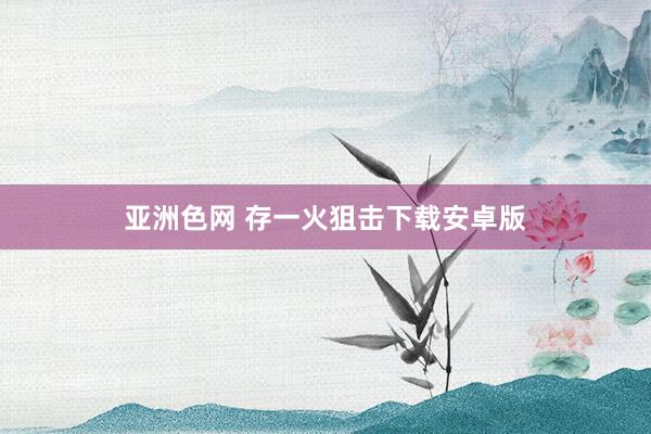 亚洲色网 存一火狙击下载安卓版