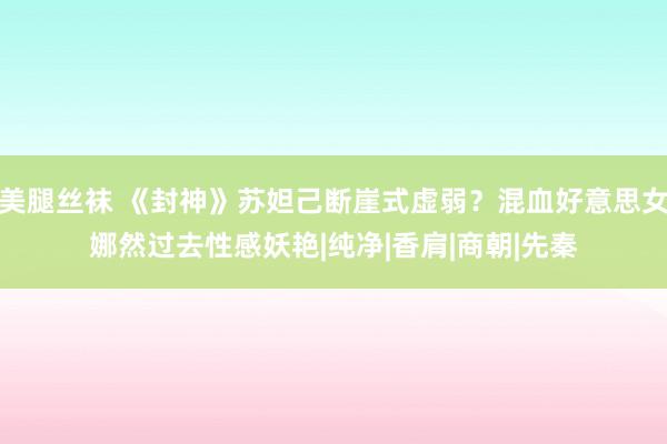 美腿丝袜 《封神》苏妲己断崖式虚弱？混血好意思女娜然过去性感妖艳|纯净|香肩|商朝|先秦