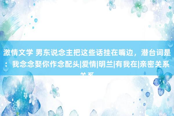 激情文学 男东说念主把这些话挂在嘴边，潜台词是：我念念娶你作念配头|爱情|明兰|有我在|亲密关系