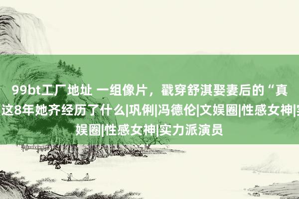 99bt工厂地址 一组像片，戳穿舒淇娶妻后的“真实处境”，这8年她齐经历了什么|巩俐|冯德伦|文娱圈|性感女神|实力派演员