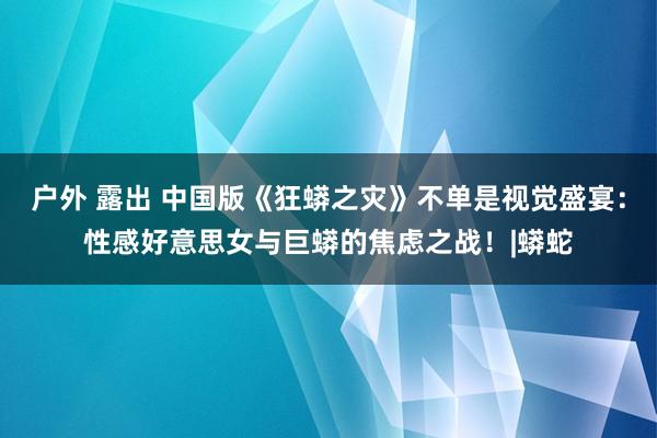 户外 露出 中国版《狂蟒之灾》不单是视觉盛宴：性感好意思女与巨蟒的焦虑之战！|蟒蛇