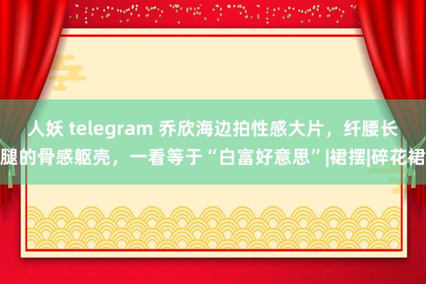 人妖 telegram 乔欣海边拍性感大片，纤腰长腿的骨感躯壳，一看等于“白富好意思”|裙摆|碎花裙