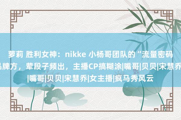 萝莉 胜利女神：nikke 小杨哥团队的“流量密码”：性感好意思女品牌方，荤段子频出，主播CP搞糊涂|嘴哥|贝贝|宋慧乔|女主播|疯马秀风云