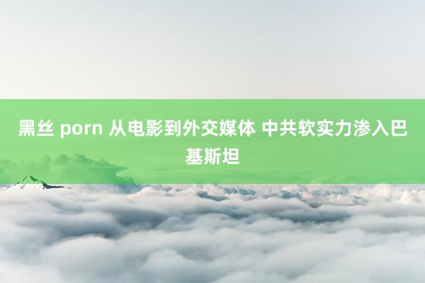 黑丝 porn 从电影到外交媒体 中共软实力渗入巴基斯坦